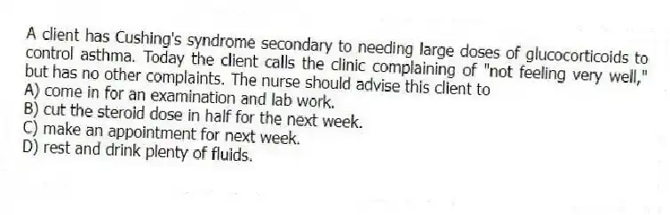 A client has Cushing's syndrome secondary to needing large doses of glucocorticoids to control asthma. Today the client calls the clinic complaining of "not feeling very well," but has no other complaints. The nurse should advise this client to
A) come in for an examination and lab work.
B) cut the steroid dose in half for the next week.
C) make an appointment for next week.
D) rest and drink plenty of fluids.