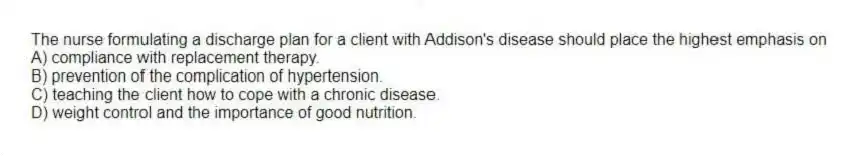 The nurse formulating a discharge plan for a client with Addison's disease should place the highest emphasis on
A) compliance with replacement therapy.
B) prevention of the complication of hypertension.
C) teaching the client how to cope with a chronic disease.
D) weight control and the importance of good nutrition.