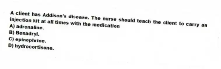 A client has Addison's disease. The nurse should teach the client to carry an injection kit at all times with the medication
A) adrenaline.
B) Benadryl.
C) epinephrine.
D) hydrocortisone.