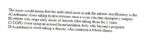 The nurse would assess that the individual most at risk for adrenal insufficiency is the
A) asthmatic client taking hydrocortisone once a week who has emergency surgery.
B) athlete who stops daily doses of steroids after taking them for 2 years.
C) COPD client using an aerosol bronchodilator daily who becomes pregnant.
D) hypertensive client taking a diuretic who contracts a febrile illness.
