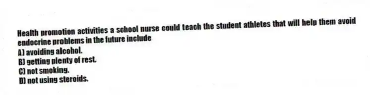 Health promotion activities a school nurse could teach the student athletes that will help them avoid endocrine problems in the future include
A) avoiding alcohol.
B) getting plenty of rest.
C) not smoking.
D) not using steroids.