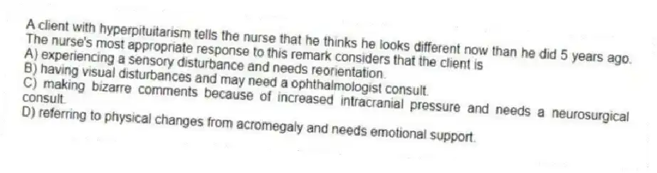 A client with hyperpituitarism tells the nurse that he thinks he looks different now than he did 5 years ago. The nurse's most appropriate response to this remark considers that the client is
A) experiencing a sensory disturbance and needs reorientation.
B) having visual disturbances and may need a ophthalmologist consult.
C) making bizarre comments because of increased intracranial pressure and needs a neurosurgical consult.
D) referring to physical changes from acromegaly and needs emotional support.