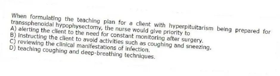 When formulating the teaching plan for a client with hyperpituitarism being prepared for transsphenoidal hypophysectomy, the nurse would give priority to
A) alerting the client to the need for constant monitoring after surgery.
B) instructing the client to avoid activities such as coughing and sneezing.
C) reviewing the clinical manifestations of infection.
D) teaching coughing and deep-breathing techniques.