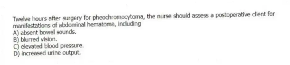 Twelve hours after surgery for pheochromocytoma, the nurse should assess a postoperative client for manifestations of abdominal hematoma, including
A) absent bowel sounds.
B) blurred vision.
C) elevated blood pressure.
D) increased urine output.