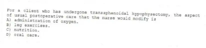 For a client who has undergone transsphenoidal hypophysectomy, the aspect of usual postoperative care that the nurse would modify is
A) administration of oxygen.
B) leg exercises.
C) nutrition.
D) oral care.