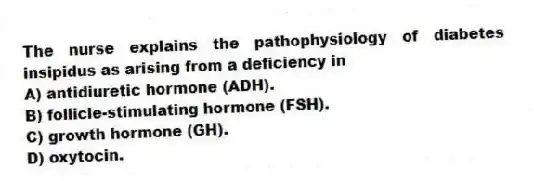 The nurse explains the pathophysiology of diabetes insipidus as arising from a deficiency in
A) antidiuretic hormone (ADH).
B) follicle-stimulating hormone (FSH).
C) growth hormone (GH).
D) oxytocin.
