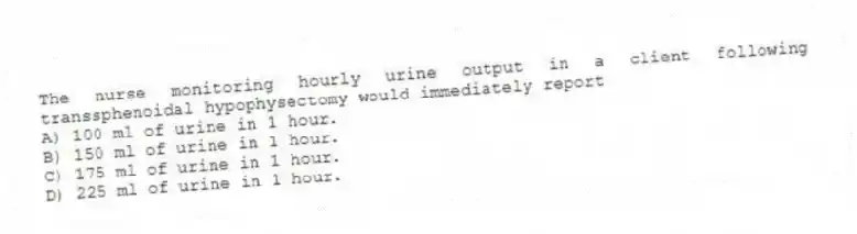 The nurse monitoring hourly urine output in a client following transsphenoidal hypophysectomy would immediately report
A) 100 ml of urine in 1 hour.
B) 150 ml of urine in 1 hour.
C) 175 ml of urine in 1 hour.
D) 225 ml of urine in 1 hour.