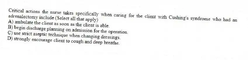 Critical actions the nurse takes specifically when caring for the client with Cushing's syndrome who had an adrenalectomy include (Select all that apply)
A) ambulate the client as soon as the client is able.
B) begin discharge planning on admission for the operation.
C) use strict aseptic technique when changing dressings.
D) strongly encourage client to cough and deep breathe.