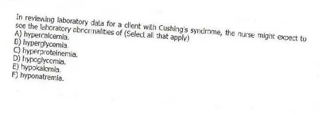 In reviewing laboratory data for a client with Cushing's syndrome, the nurse might expect to see the laboratory abnormalities of (Select all that apply)
A) hypercalcemia.
B) hyperglycemia.
C) hyperproteinemia.
D) hypoglycemia.
E) hypokalemia.
F) hyponatremia.