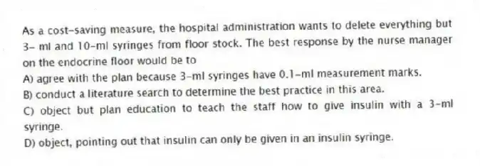 As a cost-saving measure, the hospital administration wants to delete everything but 3- ml and 10-ml syringes from floor stock. The best response by the nurse manager on the endocrine floor would be to
A) agree with the plan because 3-ml syringes have 0.1-ml measurement marks.
B) conduct a literature search to determine the best practice in this area.
C) object but plan education to teach the staff how to give insulin with a 3-ml syringe.
D) object, pointing out that insulin can only be given in an insulin syringe.