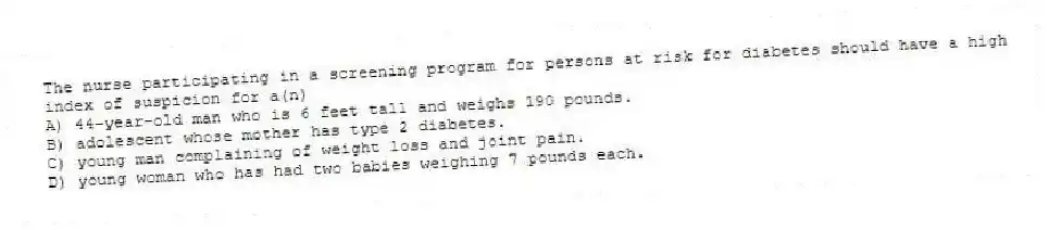 The nurse participating in a screening program for persons at risk for diabetes should have a high index of suspicion for a(n)
A) 44-year-old man who is 6 feet tall and weighs 190 pounds.
B) adolescent whose mother has type 2 diabetes.
C) young man complaining of weight loss and joint pain.
D) young woman who has had two babies weighing 7 pounds each.