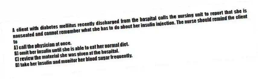 A client with diabetes mellitus recently discharged from the hospital calls the nursing unit to report that she is nauseated and cannot remember what she has to do about her insulin injection. The nurse should remind the client to
A) call the physician at once.
B) omit her insulin until she is able to eat her normal diet.
C) review the material she was given at the hospital.
D) take her insulin and monitor her blood sugar frequently.