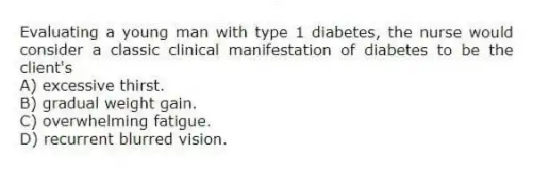 Evaluating a young man with type 1 diabetes, the nurse would consider a classic clinical manifestation of diabetes to be the client's
A) excessive thirst.
B) gradual weight gain.
C) overwhelming fatigue.
D) recurrent blurred vision.
