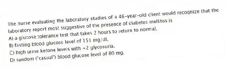 The nurse evaluating the laboratory studies of a 46-year-old client would recognize that the laboratory report most suggestive of the presence of diabetes mellitus is
A) a glucose tolerance test that takes 2 hours to return to normal.
B) fasting blood glucose level of 151 mg/dl.
C) high urine ketone levels with +2 glycosuria.
D) random ("casual") blood glucose level of 80 mg.