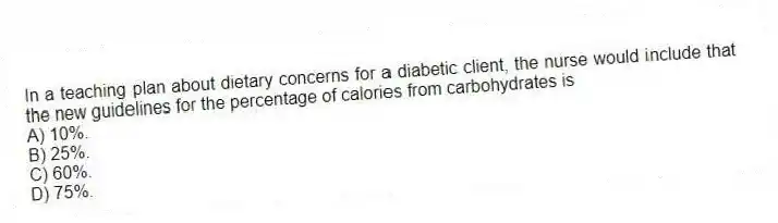 In a teaching plan about dietary concerns for a diabetic client, the nurse would include that the new guidelines for the percentage of calories from carbohydrates is
A) 10%.
B) 25%.
C) 60%.
D) 75%.
