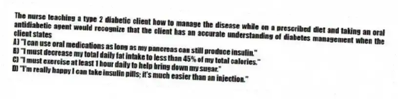 The nurse teaching a type 2 diabetic client how to manage the disease while on a prescribed diet and taking an oral antidiabetic agent would recognize that the client has an accurate understanding of diabetes management when the client states
A) "I can use oral medications as long as my pancreas can still produce insulin."
B) "I must decrease my total daily fat intake to less than 45% of my total calories."
C) "I must exercise at least 1 hour daily to help bring down my sugar."
D) "I'm really happy I can take insulin pills; it's much easier than an injection."