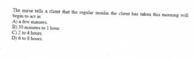 The nurse tells a client that the regular insulin the client has taken this morning will begin to act in
A) a few minutes.
B) 30 minutes to 1 hour.
C) 2 to 4 hours.
D) 6 to 8 hours.