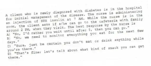 A client who is newly diagnosed with diabetes is in the hospital for initial management of the disease. The nurse is administering an injection of NPH insulin at 7 AM. While the nurse is in the room, the client asks if s/he can go to the cafeteria with family around 2 PM, when they visit. The best response by the nurse is
A) "No, I'd rather you wait until after 5, then you can go."
B) "No, we need to monitor everything you eat for the next few days."
C) "Sure, just be certain you don't eat or drink anything while you're there."
D) "That's fine; let's talk about what kind of snack you can get there."
