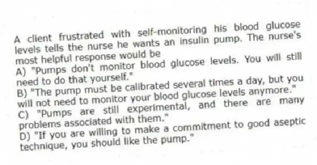 A client frustrated with self-monitoring his blood glucose levels tells the nurse he wants an insulin pump. The nurse's most helpful response would be
A) "Pumps don't monitor blood glucose levels. You will still need to do that yourself."
B) "The pump must be calibrated several times a day, but you will not need to monitor your blood glucose levels anymore."
C) "Pumps are still experimental, and there are many problems associated with them."
D) "If you are willing to make a commitment to good aseptic technique, you should like the pump."