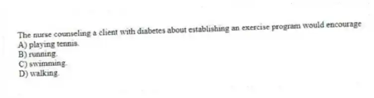The nurse counseling a client with diabetes about establishing an exercise program would encourage
A) playing tennis.
B) running.
C) swimming.
D) walking.