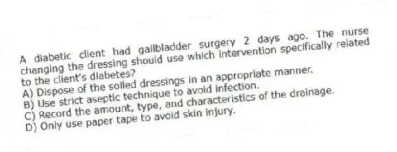 A diabetic client had gallbladder surgery 2 days ago. The nurse changing the dressing should use which intervention specifically related to the client's diabetes?
A) Dispose of the soiled dressings in an appropriate manner.
B) Use strict aseptic technique to avoid infection.
C) Record the amount, type, and characteristics of the drainage.
D) Only use paper tape to avoid skin injury.