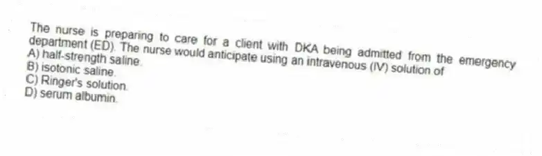 The nurse is preparing to care for a client with DKA being admitted from the emergency department (ED). The nurse would anticipate using an intravenous (IV) solution of
A) half-strength saline.
B) isotonic saline.
C) Ringer's solution.
D) serum albumin.