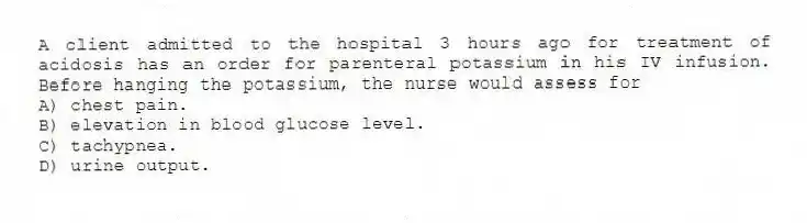 A client admitted to the hospital 3 hours ago for treatment of acidosis has an order for parenteral potassium in his IV infusion. Before hanging the potassium, the nurse would assess for
A) chest pain.
B) elevation in blood glucose level.
C) tachypnea.
D) urine output.