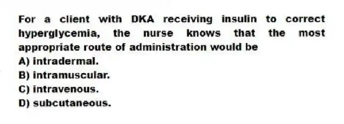 For a client with DKA receiving insulin to correct hyperglycemia, the nurse knows that the most appropriate route of administration would be
A) intradermal.
B) intramuscular.
C) intravenous.
D) subcutaneous.