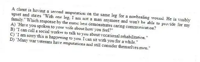 A client is having a second amputation on the same leg for a nonhealing wound. He is visibly upset and states "With one leg, I am not a man anymore and won't be able to provide for my family." Which response by the nurse best demonstrates caring communication?
A) "Have you spoken to your wife about how you feel?"
B) "I can call a social worker to talk to you about vocational rehabilitation."
C) "I am sorry this is happening to you. I can sit with you for a while."
D) "Many war veterans have amputations and still consider themselves men."