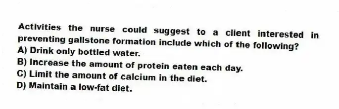 Activities the nurse could suggest to a client interested in preventing gallstone formation include which of the following?
A) Drink only bottled water.
B) Increase the amount of protein eaten each day.
C) Limit the amount of calcium in the diet.
D) Maintain a low-fat diet.
