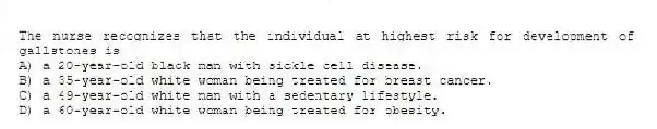 The nurse recognizes that the individual at highest risk for development of gallstones is
A) a 20-year-old black man with sickle cell disease.
B) a 35-year-old white woman being treated for breast cancer.
C) a 49-year-old white man with a sedentary lifestyle.
D) a 60-year-old white woman being treated for obesity.