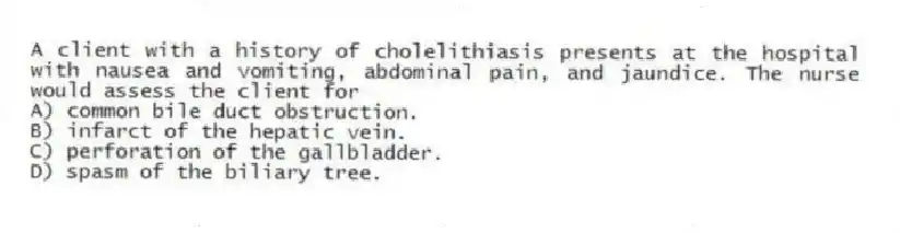A client with a history of cholelithiasis presents at the hospital with nausea and vomiting, abdominal pain, and jaundice. The nurse would assess the client for
A) common bile duct obstruction.
B) infarct of the hepatic vein.
C) perforation of the gallbladder.
D) spasm of the biliary tree.