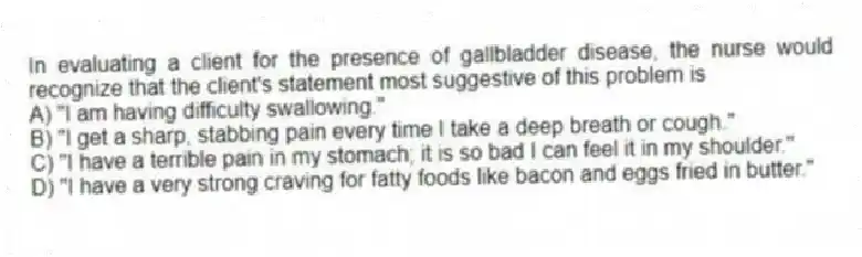 In evaluating a client for the presence of gallbladder disease, the nurse would recognize that the client's statement most suggestive of this problem is
A) "I am having difficulty swallowing."
B) "I get a sharp, stabbing pain every time I take a deep breath or cough."
C) "I have a terrible pain in my stomach; it is so bad I can feel it in my shoulder."
D) "I have a very strong craving for fatty foods like bacon and eggs fried in butter."