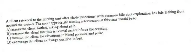 A client returned to the nursing unit after cholecystectomy with common bile duct exploration has bile leaking from around the wound. The most appropriate nursing intervention at this time would be to
A) assess the client further, asking about pain.
B) reassure the client that this is normal and reinforce the dressing.
C) monitor the client for elevations in blood pressure and pulse.
D) encourage the client to change position in bed.