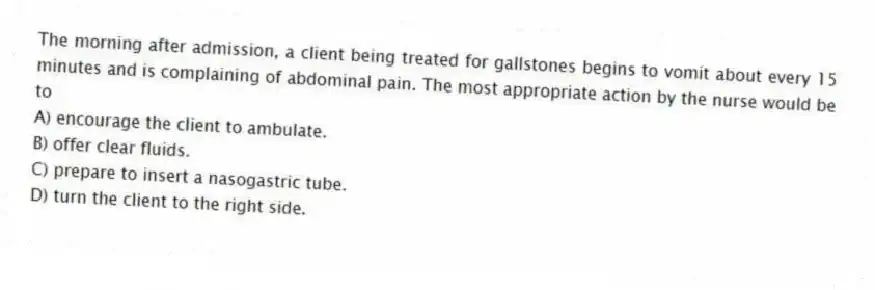 The morning after admission, a client being treated for gallstones begins to vomit about every 15 minutes and is complaining of abdominal pain. The most appropriate action by the nurse would be to
A) encourage the client to ambulate.
B) offer clear fluids.
C) prepare to insert a nasogastric tube.
D) turn the client to the right side.
