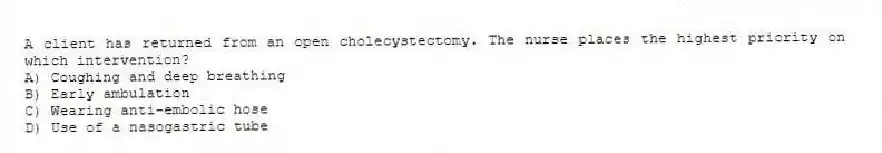 A client has returned from an open cholecystectomy. The nurse places the highest priority on which intervention?
A) Coughing and deep breathing
B) Early ambulation
C) Wearing anti-embolic hose
D) Use of a nasogastric tube