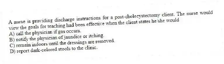 A nurse is providing discharge instructions for a post-cholecystectomy client. The nurse would view the goals for teaching had been effective when the client states he/she would
A) call the physician if gas occurs.
B) notify the physician of jaundice or itching.
C) remain indoors until the dressings are removed.
D) report dark-colored stools to the clinic.
