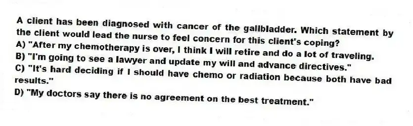 A client has been diagnosed with cancer of the gallbladder. Which statement by the client would lead the nurse to feel concern for this client's coping?
A) "After my chemotherapy is over, I think I will retire and do a lot of traveling.
B) "I'm going to see a lawyer and update my will and advance directives."
C) "It's hard deciding if I should have chemo or radiation because both have bad results."
D) "My doctors say there is no agreement on the best treatment."