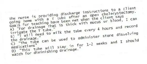 The nurse is providing discharge instructions to a client going home with a T tube after an open cholecystectomy. Goals for teaching have been met when the client says
A) "For drainage that is thick with mucus or blood, I can irrigate the T tube."
B) "I will need to milk the tube every 4 hours and record the drainage."
C) "The tube can be used to administer stone dissolving medications"
D) "This tube will stay in for 1-2 weeks and I should watch for diminishing drainage."