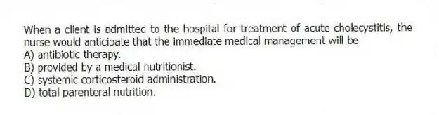 When a client is admitted to the hospital for treatment of acute cholecystitis, the nurse would anticipate that the immediate medical management will be
A) antibiotic therapy.
B) provided by a medical nutritionist.
C) systemic corticosteroid administration.
D) total parenteral nutrition.