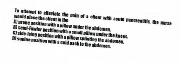 To attempt to alleviate the pain of a client with acute pancreatitis, the nurse would place the client in the
A) prone position with a pillow under the abdomen.
B) semi-Fowler position with a small pillow under the knees.
C) side-lying position with a pillow splinting the abdomen.
D) supine position with a cold pack to the abdomen.