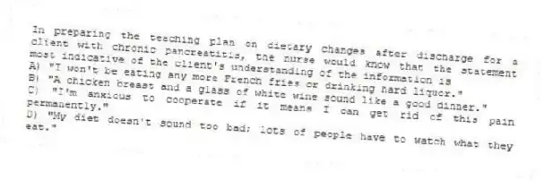 In preparing the teaching plan on dietary changes after discharge for a client with chronic pancreatitis, the nurse would know that the statement most indicative of the client's understanding of the information is
A) "I won't be eating any more French fries or drinking hard liquor."
B) "A chicken breast and a glass of white wine sound like a good dinner."
C) "I'm anxious to cooperate if it means I can get rid of this pain permanently."
D) "My diet doesn't sound too bad; lots of people have to watch what they eat."