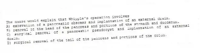 The nurse would explain that Whipple's operation involves
A) excavation of a pancreatic abscess and implantation of an external drain.
B) removal of the head of the pancreas and portions of the stomach and duodenum.
C) surgical removal of a pancreatic pseudocyst and implantation of an external drain.
D) surgical removal of the tail of the pancreas and portions of the colon.