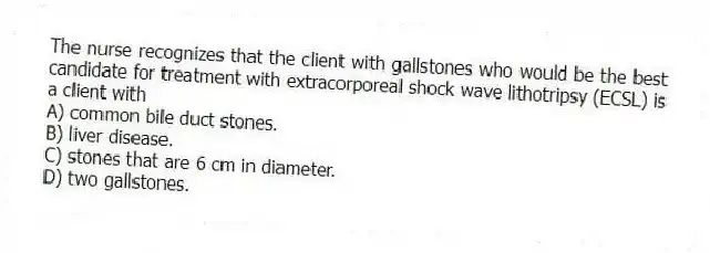 The nurse recognizes that the client with gallstones who would be the best candidate for treatment with extracorporeal shock wave lithotripsy (ECSL) is a client with
A) common bile duct stones.
B) liver disease.
C) stones that are 6 cm in diameter.
D) two gallstones.