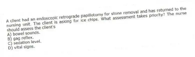 A client had an endoscopic retrograde papillotomy for stone removal and has returned to the nursing unit. The client is asking for ice chips. What assessment takes priority? The nurse should assess the client's
A) bowel sounds.
B) gag reflex.
C) sedation level.
D) vital signs.