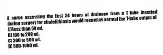 A nurse assessing the first 24 hours of drainage from a T tube inserted during surgery for cholelithiasis would record as normal the T-tube output of
A) less than 50 ml.
B) 100 to 200 ml.
C) 300 to 500 ml.
D) 500-1000 ml.