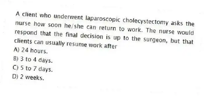 A client who underwent laparoscopic cholecystectomy asks the nurse how soon he/she can return to work. The nurse would respond that the final decision is up to the surgeon, but that clients can usually resume work after
A) 24 hours.
B) 3 to 4 days.
C) 5 to 7 days.
D) 2 weeks.