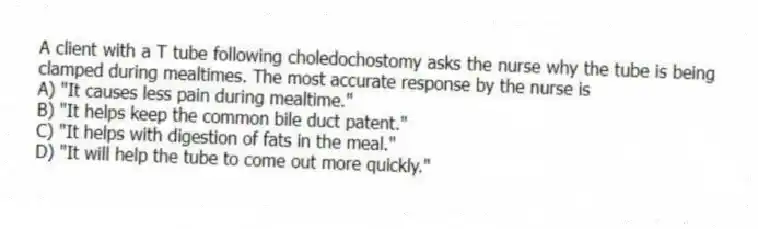 A client with a T tube following choledochostomy asks the nurse why the tube is being clamped during mealtimes. The most accurate response by the nurse is
A) "It causes less pain during mealtime."
B) "It helps keep the common bile duct patent."
C) "It helps with digestion of fats in the meal."
D) "It will help the tube to come out more quickly."