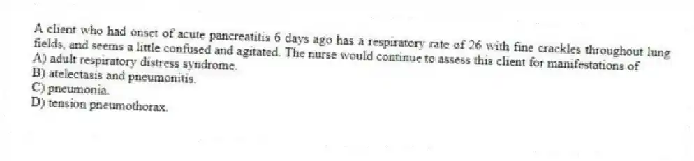 A client who had onset of acute pancreatitis 6 days ago has a respiratory rate of 26 with fine crackles throughout lung fields, and seems a little confused and agitated. The nurse would continue to assess this client for manifestations of
A) adult respiratory distress syndrome.
B) atelectasis and pneumonitis.
C) pneumonia.
D) tension pneumothorax.
