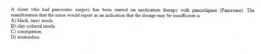 A client who had pancreatic surgery has been started on medication therapy with pancrelipase (Pancrease). The manifestation that the nurse would report as an indication that the dosage may be insufficient is
A) black, tarry stools.
B) clay-colored stools.
C) constipation.
D) steatorrhea.
